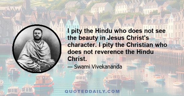 I pity the Hindu who does not see the beauty in Jesus Christ's character. I pity the Christian who does not reverence the Hindu Christ.