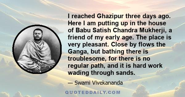 I reached Ghazipur three days ago. Here I am putting up in the house of Babu Satish Chandra Mukherji, a friend of my early age. The place is very pleasant. Close by flows the Ganga, but bathing there is troublesome, for 