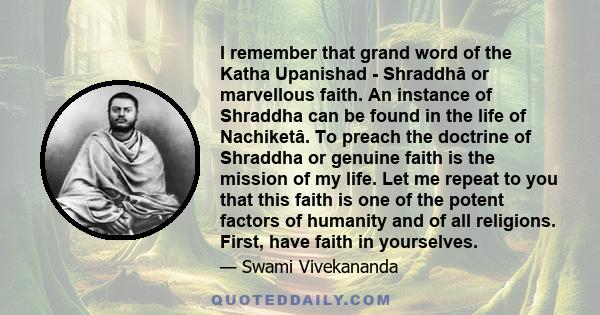 I remember that grand word of the Katha Upanishad - Shraddhâ or marvellous faith. An instance of Shraddha can be found in the life of Nachiketâ. To preach the doctrine of Shraddha or genuine faith is the mission of my