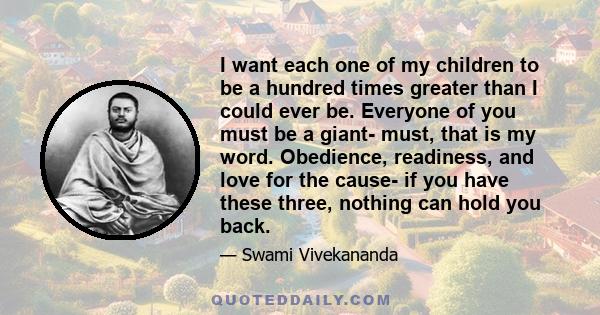 I want each one of my children to be a hundred times greater than I could ever be. Everyone of you must be a giant- must, that is my word. Obedience, readiness, and love for the cause- if you have these three, nothing