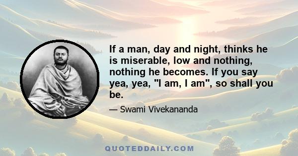 If a man, day and night, thinks he is miserable, low and nothing, nothing he becomes. If you say yea, yea, I am, I am, so shall you be.