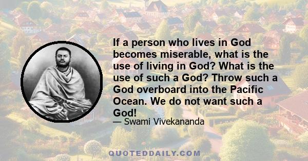 If a person who lives in God becomes miserable, what is the use of living in God? What is the use of such a God? Throw such a God overboard into the Pacific Ocean. We do not want such a God!