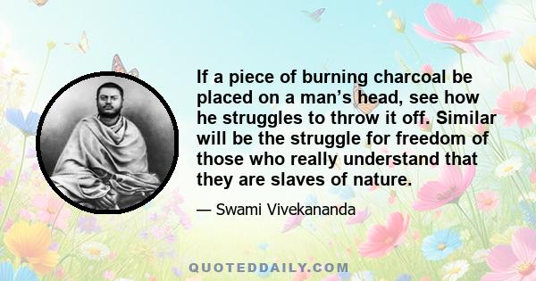 If a piece of burning charcoal be placed on a man’s head, see how he struggles to throw it off. Similar will be the struggle for freedom of those who really understand that they are slaves of nature.