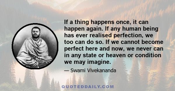 If a thing happens once, it can happen again. If any human being has ever realised perfection, we too can do so. If we cannot become perfect here and now, we never can in any state or heaven or condition we may imagine.