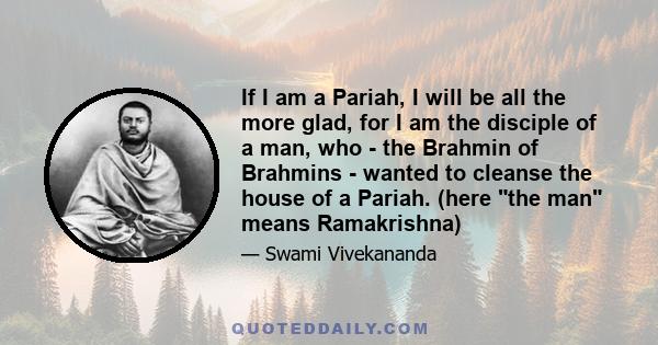 If I am a Pariah, I will be all the more glad, for I am the disciple of a man, who - the Brahmin of Brahmins - wanted to cleanse the house of a Pariah. (here the man means Ramakrishna)