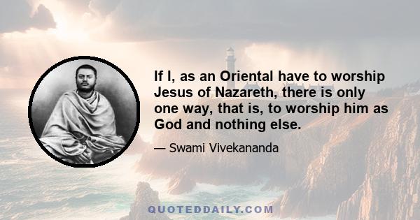 If I, as an Oriental have to worship Jesus of Nazareth, there is only one way, that is, to worship him as God and nothing else.