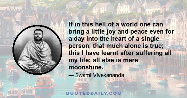 If in this hell of a world one can bring a little joy and peace even for a day into the heart of a single person, that much alone is true; this I have learnt after suffering all my life; all else is mere moonshine.