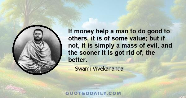 If money help a man to do good to others, it is of some value; but if not, it is simply a mass of evil, and the sooner it is got rid of, the better.