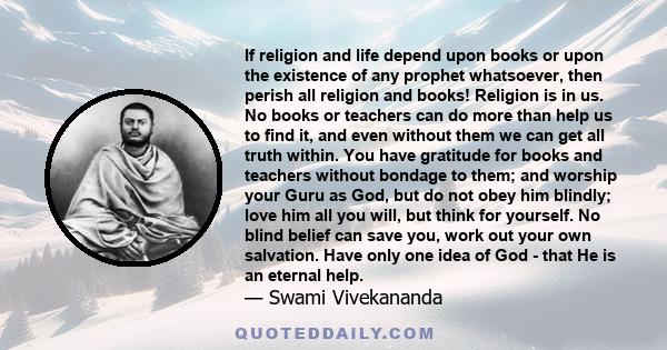 If religion and life depend upon books or upon the existence of any prophet whatsoever, then perish all religion and books! Religion is in us. No books or teachers can do more than help us to find it, and even without