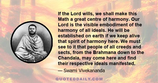 If the Lord wills, we shall make this Math a great centre of harmony. Our Lord is the visible embodiment of the harmony of all ideals. He will be established on earth if we keep alive that spirit of harmony here. We