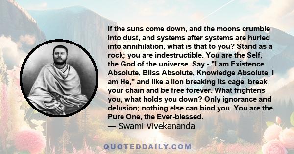 If the suns come down, and the moons crumble into dust, and systems after systems are hurled into annihilation, what is that to you? Stand as a rock; you are indestructible. You are the Self, the God of the universe.