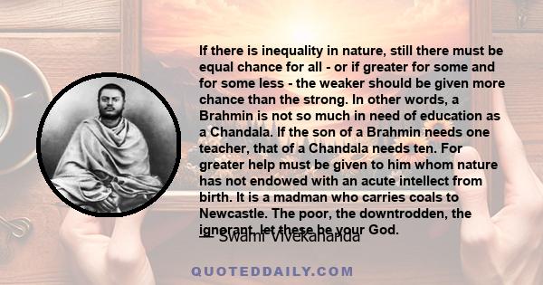 If there is inequality in nature, still there must be equal chance for all - or if greater for some and for some less - the weaker should be given more chance than the strong. In other words, a Brahmin is not so much in 