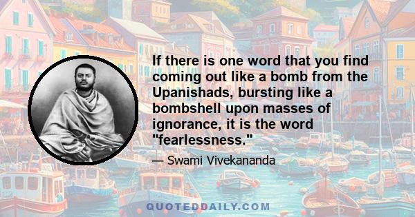 If there is one word that you find coming out like a bomb from the Upanishads, bursting like a bombshell upon masses of ignorance, it is the word fearlessness.