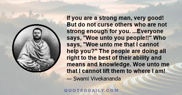 If you are a strong man, very good! But do not curse others who are not strong enough for you. ...Everyone says, Woe unto you people!! Who says, Woe unto me that I cannot help you? The people are doing all right to the