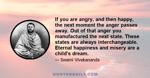 If you are angry, and then happy, the next moment the anger passes away. Out of that anger you manufactured the next state. These states are always interchangeable. Eternal happiness and misery are a child's dream.