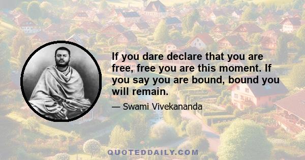 If you dare declare that you are free, free you are this moment. If you say you are bound, bound you will remain.