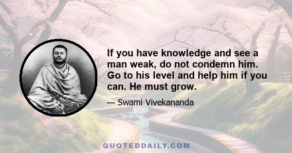 If you have knowledge and see a man weak, do not condemn him. Go to his level and help him if you can. He must grow.