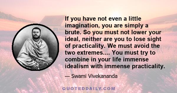 If you have not even a little imagination, you are simply a brute. So you must not lower your ideal, neither are you to lose sight of practicality. We must avoid the two extremes.... You must try to combine in your life 