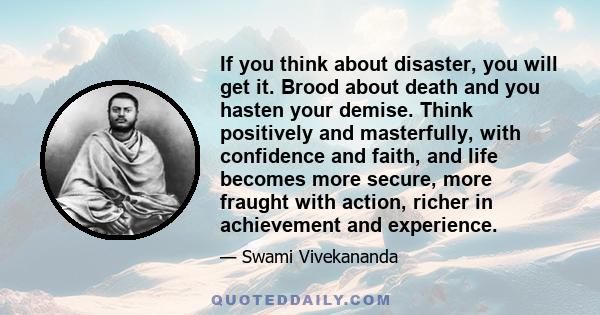 If you think about disaster, you will get it. Brood about death and you hasten your demise. Think positively and masterfully, with confidence and faith, and life becomes more secure, more fraught with action, richer in