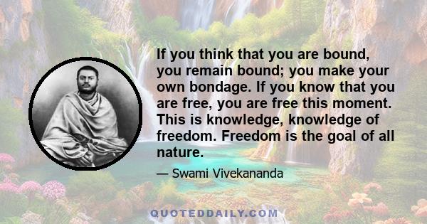 If you think that you are bound, you remain bound; you make your own bondage. If you know that you are free, you are free this moment. This is knowledge, knowledge of freedom. Freedom is the goal of all nature.