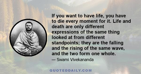 If you want to have life, you have to die every moment for it. Life and death are only different expressions of the same thing looked at from different standpoints; they are the falling and the rising of the same wave,