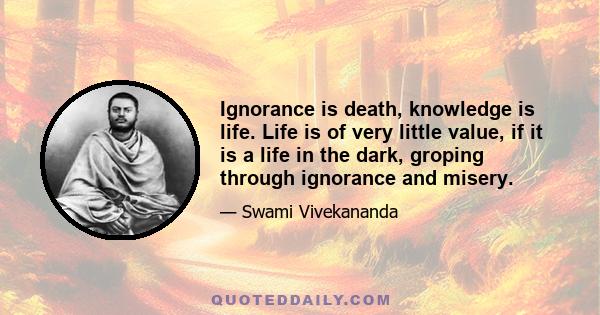 Ignorance is death, knowledge is life. Life is of very little value, if it is a life in the dark, groping through ignorance and misery.