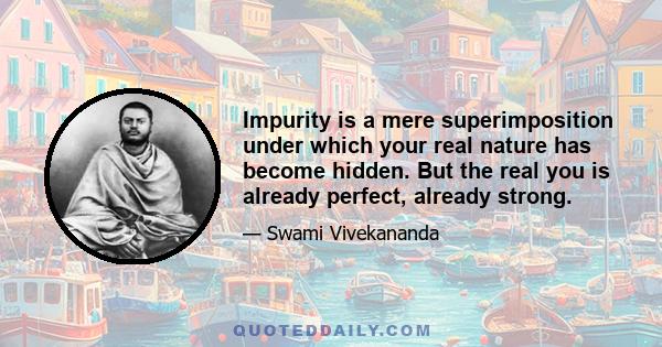 Impurity is a mere superimposition under which your real nature has become hidden. But the real you is already perfect, already strong.