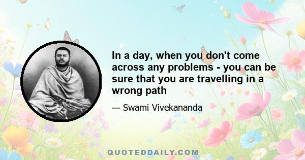 In a day, when you don't come across any problems - you can be sure that you are travelling in a wrong path