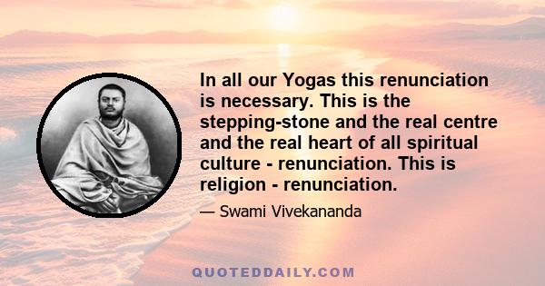 In all our Yogas this renunciation is necessary. This is the stepping-stone and the real centre and the real heart of all spiritual culture - renunciation. This is religion - renunciation.