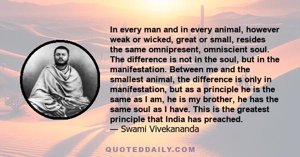 In every man and in every animal, however weak or wicked, great or small, resides the same omnipresent, omniscient soul. The difference is not in the soul, but in the manifestation. Between me and the smallest animal,