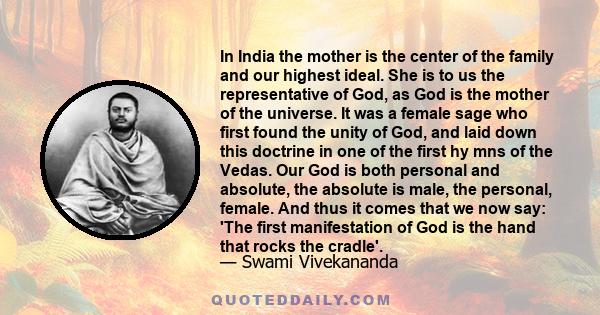 In India the mother is the center of the family and our highest ideal. She is to us the representative of God, as God is the mother of the universe. It was a female sage who first found the unity of God, and laid down