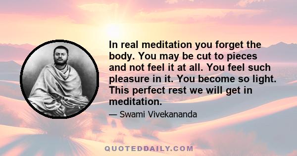 In real meditation you forget the body. You may be cut to pieces and not feel it at all. You feel such pleasure in it. You become so light. This perfect rest we will get in meditation.