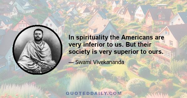 In spirituality the Americans are very inferior to us. But their society is very superior to ours.