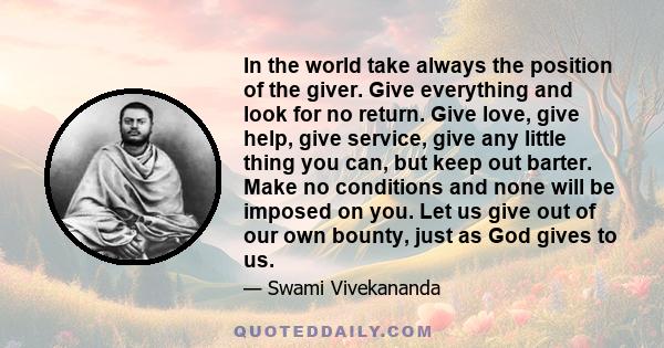 In the world take always the position of the giver. Give everything and look for no return. Give love, give help, give service, give any little thing you can, but keep out barter. Make no conditions and none will be