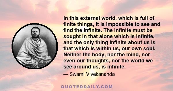 In this external world, which is full of finite things, it is impossible to see and find the Infinite. The Infinite must be sought in that alone which is infinite, and the only thing infinite about us is that which is