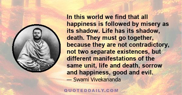 In this world we find that all happiness is followed by misery as its shadow. Life has its shadow, death. They must go together, because they are not contradictory, not two separate existences, but different