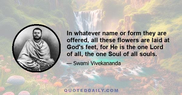 In whatever name or form they are offered, all these flowers are laid at God's feet, for He is the one Lord of all, the one Soul of all souls.