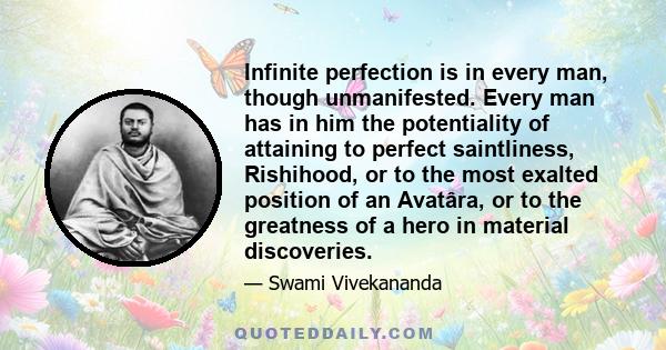 Infinite perfection is in every man, though unmanifested. Every man has in him the potentiality of attaining to perfect saintliness, Rishihood, or to the most exalted position of an Avatâra, or to the greatness of a