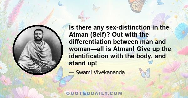 Is there any sex-distinction in the Atman (Self)? Out with the differentiation between man and woman—all is Atman! Give up the identification with the body, and stand up!