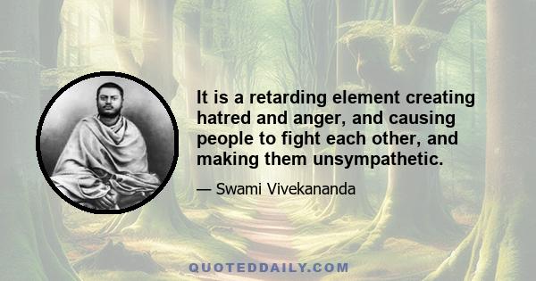 It is a retarding element creating hatred and anger, and causing people to fight each other, and making them unsympathetic.