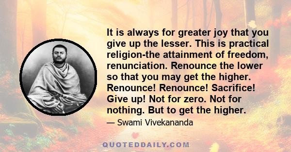 It is always for greater joy that you give up the lesser. This is practical religion-the attainment of freedom, renunciation. Renounce the lower so that you may get the higher. Renounce! Renounce! Sacrifice! Give up!