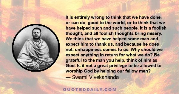 It is entirely wrong to think that we have done, or can do, good to the world, or to think that we have helped such and such people. It is a foolish thought, and all foolish thoughts bring misery. We think that we have