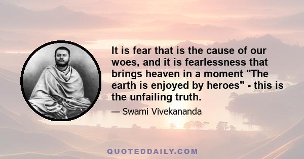 It is fear that is the cause of our woes, and it is fearlessness that brings heaven in a moment The earth is enjoyed by heroes - this is the unfailing truth.