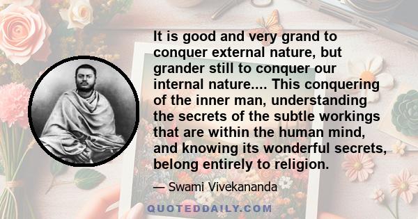 It is good and very grand to conquer external nature, but grander still to conquer our internal nature.... This conquering of the inner man, understanding the secrets of the subtle workings that are within the human