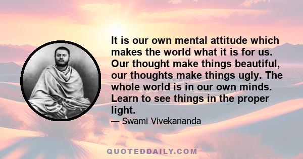 It is our own mental attitude which makes the world what it is for us. Our thought make things beautiful, our thoughts make things ugly. The whole world is in our own minds. Learn to see things in the proper light.