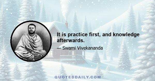 It is practice first, and knowledge afterwards.