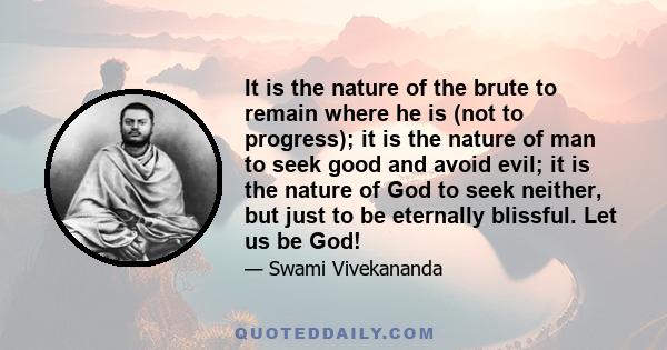 It is the nature of the brute to remain where he is (not to progress); it is the nature of man to seek good and avoid evil; it is the nature of God to seek neither, but just to be eternally blissful. Let us be God!