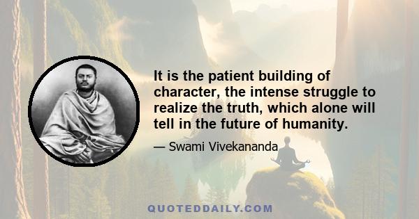 It is the patient building of character, the intense struggle to realize the truth, which alone will tell in the future of humanity.