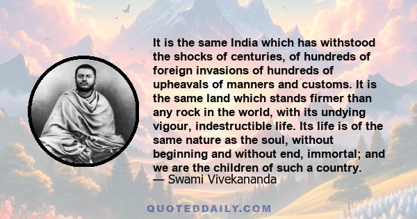 It is the same India which has withstood the shocks of centuries, of hundreds of foreign invasions of hundreds of upheavals of manners and customs. It is the same land which stands firmer than any rock in the world,