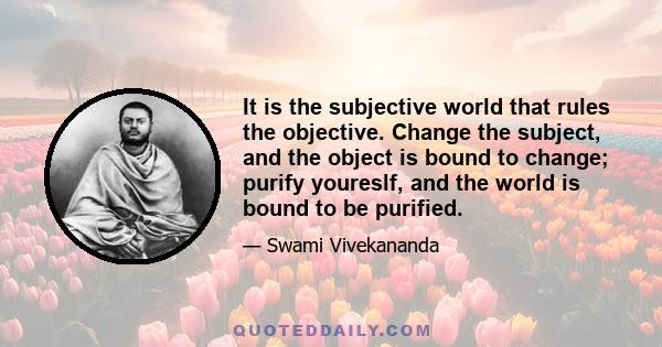 It is the subjective world that rules the objective. Change the subject, and the object is bound to change; purify youreslf, and the world is bound to be purified.